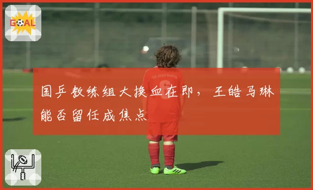 国乒教练组大换血在即，王皓马琳能否留任成焦点
