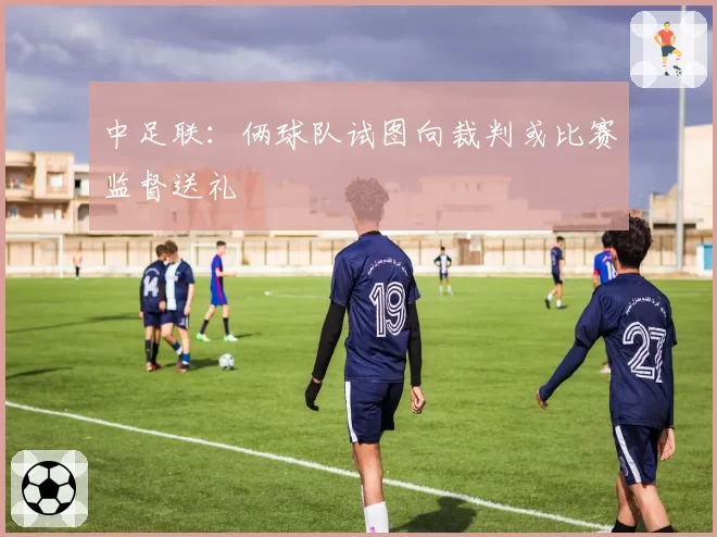 中足联:俩球队试图向裁判或比赛监督送礼