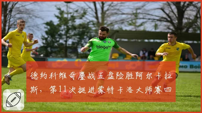 德约科维奇鏖战五盘险胜阿尔卡拉斯，第11次挺进蒙特卡洛大师赛四强