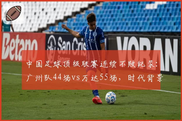 中国足球顶级联赛连续不败纪录：广州队44场vs万达55场，时代背景与含金量评估