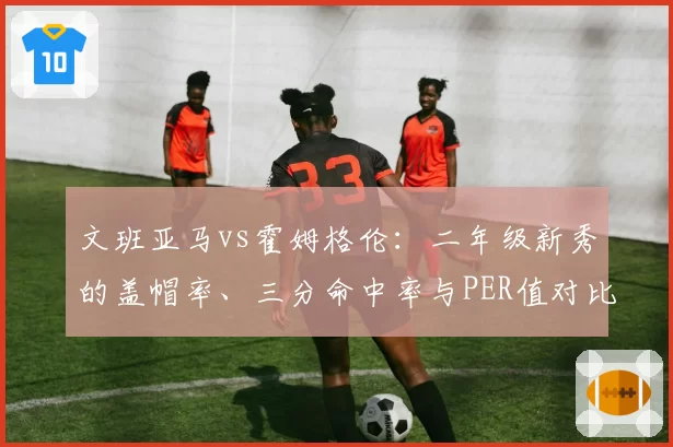 文班亚马vs霍姆格伦：二年级新秀的盖帽率、三分命中率与PER值对比
