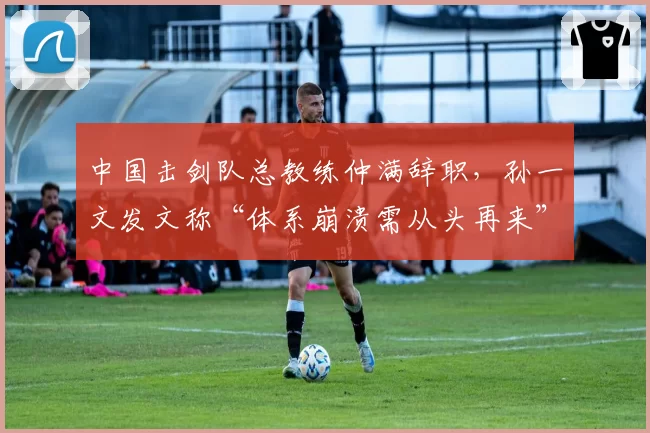 中国击剑队总教练仲满辞职,孙一文发文称“体系崩溃需从头再来”