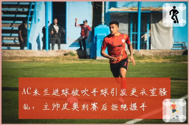 AC米兰进球被吹手球引发更衣室骚乱，主帅皮奥利赛后拒绝握手