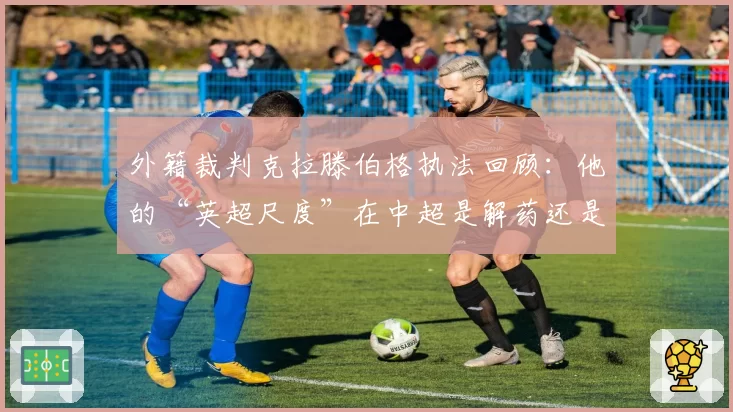 外籍裁判克拉滕伯格执法回顾：他的“英超尺度”在中超是解药还是水土不服？