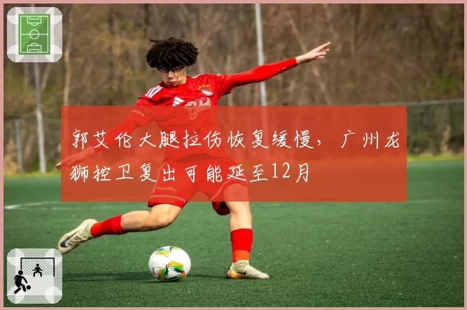 郭艾伦大腿拉伤恢复缓慢,广州龙狮控卫复出可能延至12月
