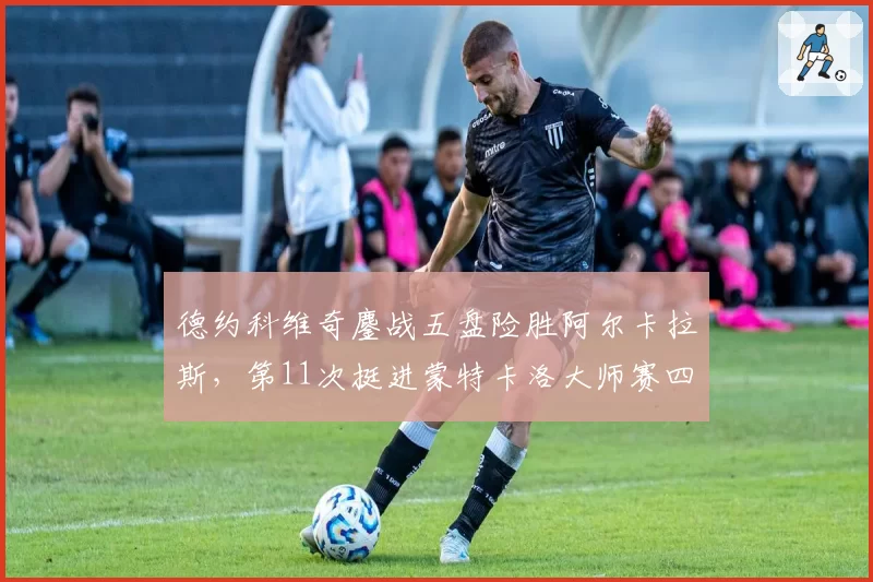 德约科维奇鏖战五盘险胜阿尔卡拉斯，第11次挺进蒙特卡洛大师赛四强