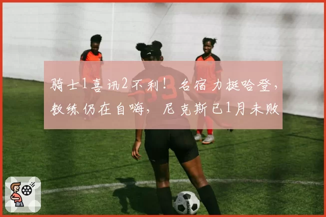 骑士1喜讯2不利！名宿力挺哈登，教练仍在自嗨，尼克斯已1月未败