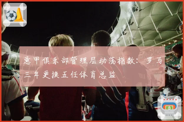 意甲俱乐部管理层动荡指数:罗马三年更换五任体育总监