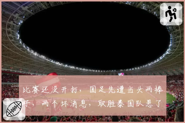 比赛还没开打,国足先遭当头两棒子,两个坏消息,取胜泰国队悬了