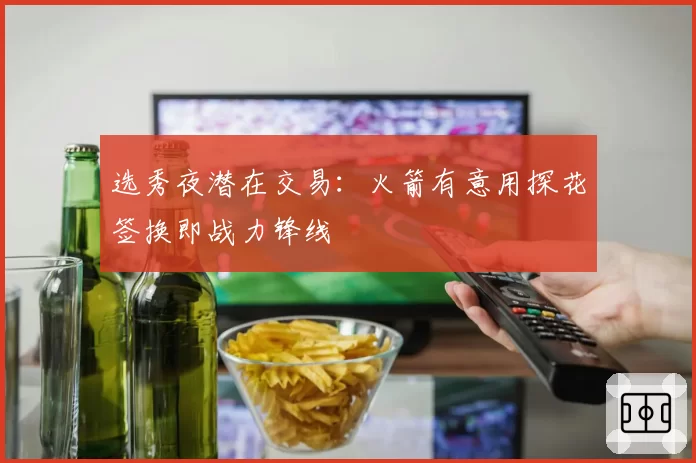 选秀夜潜在交易：火箭有意用探花签换即战力锋线