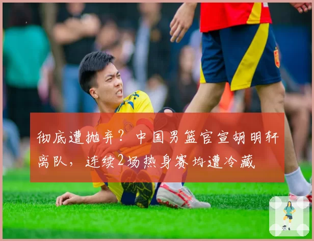 彻底遭抛弃？中国男篮官宣胡明轩离队，连续2场热身赛均遭冷藏