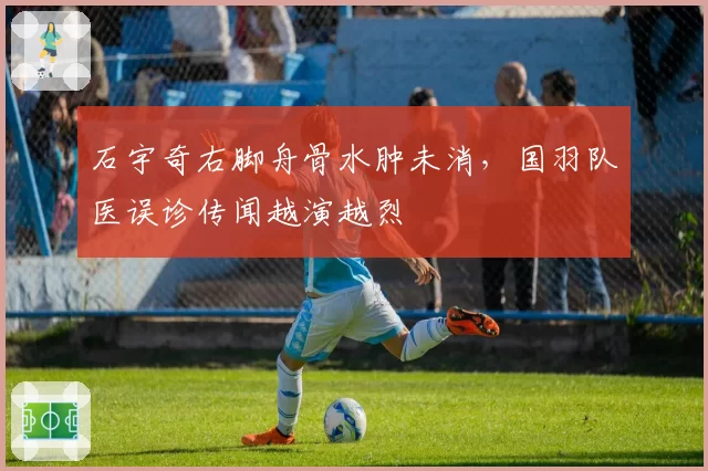 石宇奇右脚舟骨水肿未消,国羽队医误诊传闻越演越烈