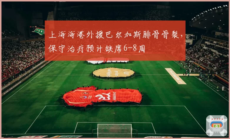 上海海港外援巴尔加斯腓骨骨裂,保守治疗预计缺席6-8周