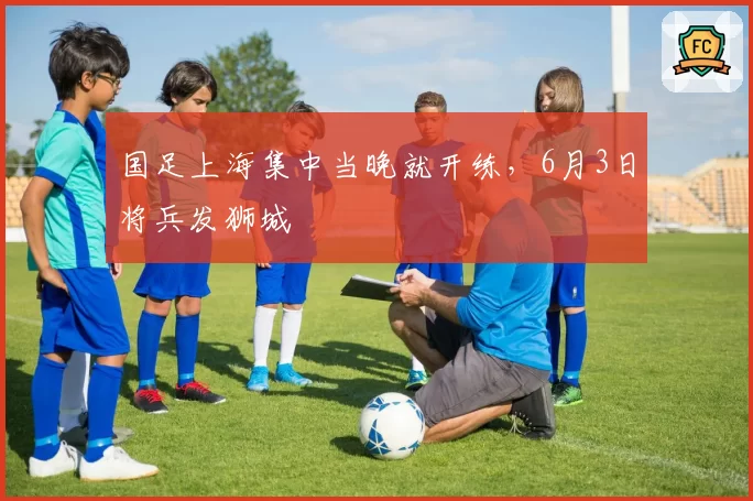 国足上海集中当晚就开练，6月3日将兵发狮城