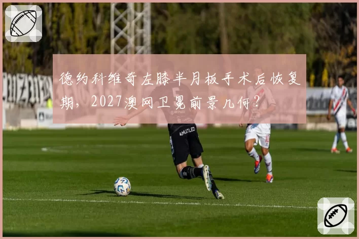 德约科维奇左膝半月板手术后恢复期,2027澳网卫冕前景几何?