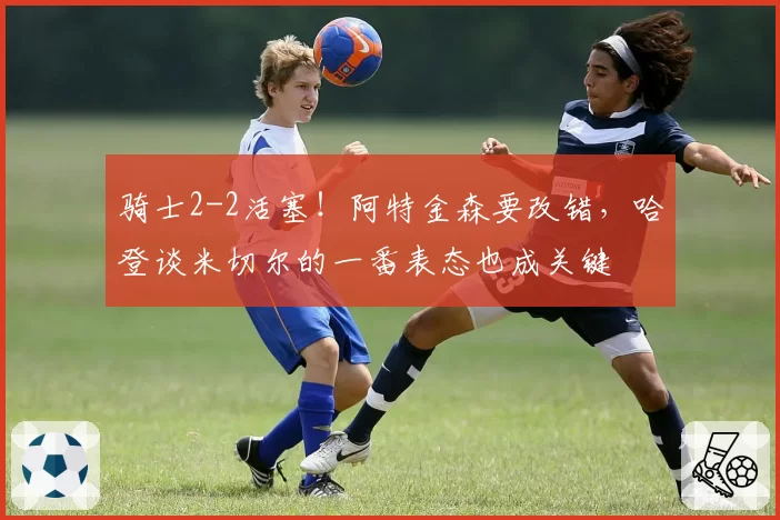 骑士2-2活塞!阿特金森要改错,哈登谈米切尔的一番表态也成关键