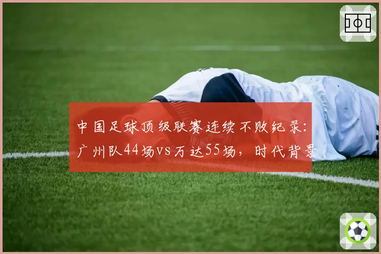 中国足球顶级联赛连续不败纪录：广州队44场vs万达55场，时代背景与含金量评估