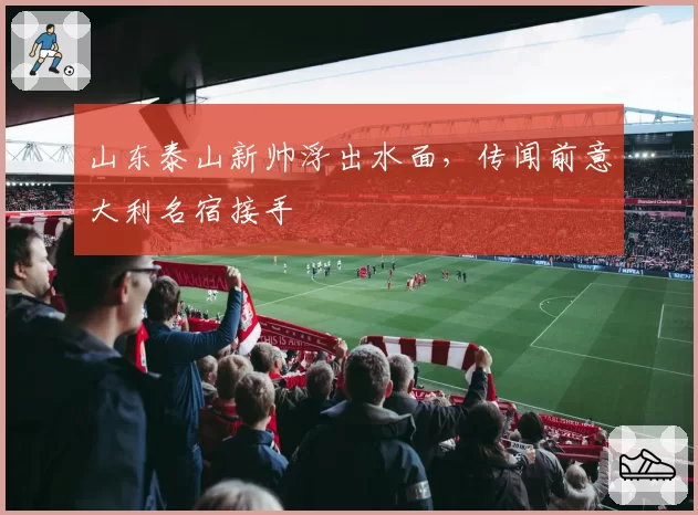 山东泰山新帅浮出水面,传闻前意大利名宿接手