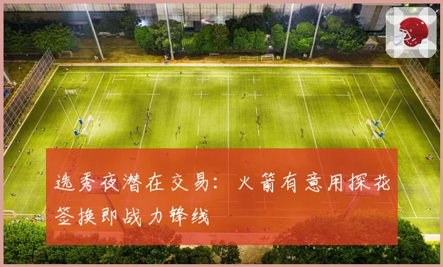 选秀夜潜在交易：火箭有意用探花签换即战力锋线