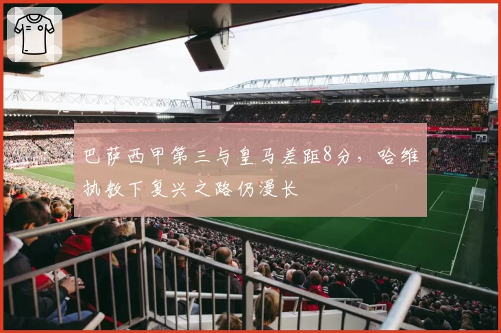 巴萨西甲第三与皇马差距8分，哈维执教下复兴之路仍漫长