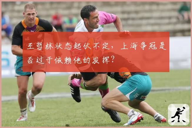 王哲林状态起伏不定，上海争冠是否过于依赖他的发挥？