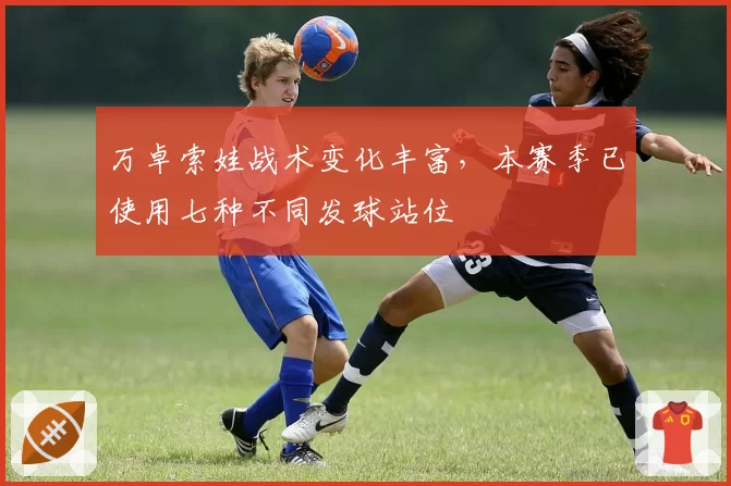 万卓索娃战术变化丰富，本赛季已使用七种不同发球站位