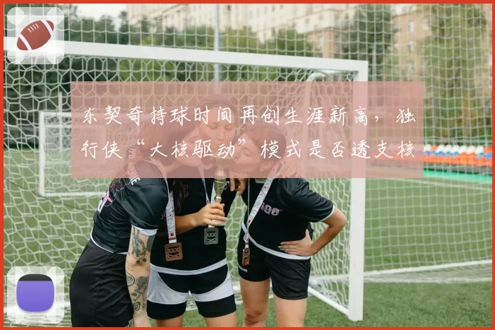 东契奇持球时间再创生涯新高，独行侠“大核驱动”模式是否透支核心？