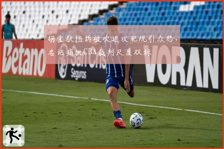 胡金秋挡拆被吹进攻犯规引众怒,名记痛批CBA裁判尺度双标