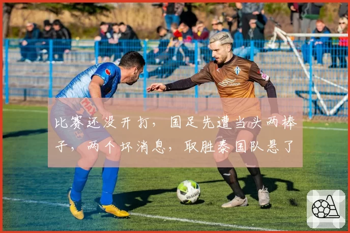 比赛还没开打,国足先遭当头两棒子,两个坏消息,取胜泰国队悬了