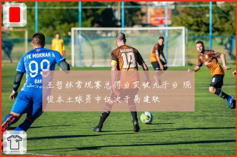 王哲林常规赛总得分突破九千分 现役本土球员中仅次于易建联