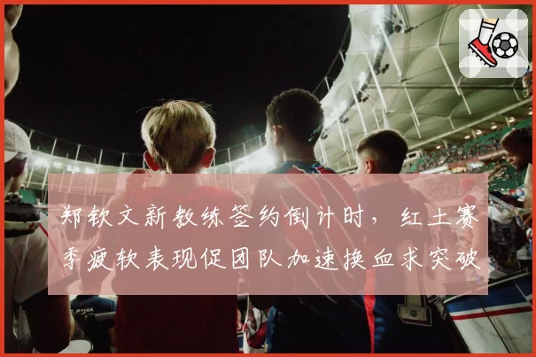 郑钦文新教练签约倒计时,红土赛季疲软表现促团队加速换血求突破?