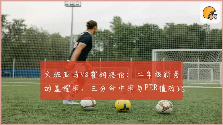 文班亚马vs霍姆格伦：二年级新秀的盖帽率、三分命中率与PER值对比