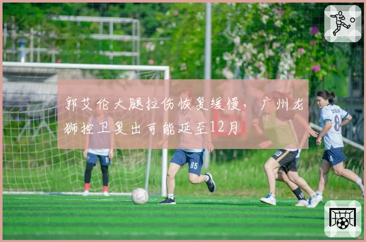 郭艾伦大腿拉伤恢复缓慢,广州龙狮控卫复出可能延至12月