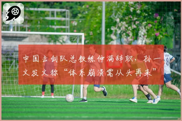 中国击剑队总教练仲满辞职,孙一文发文称“体系崩溃需从头再来”