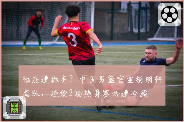 彻底遭抛弃？中国男篮官宣胡明轩离队，连续2场热身赛均遭冷藏