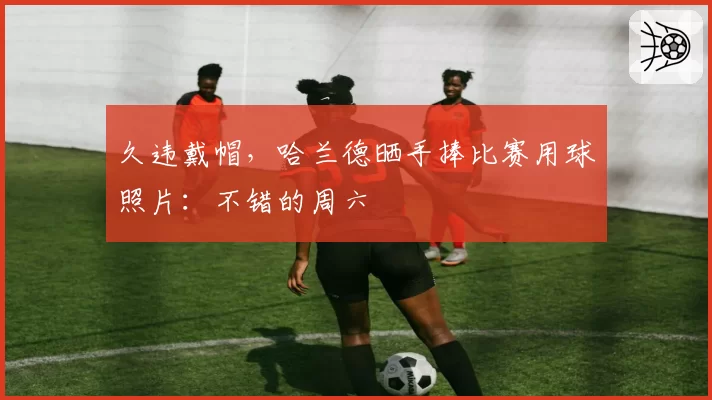 久违戴帽，哈兰德晒手捧比赛用球照片：不错的周六