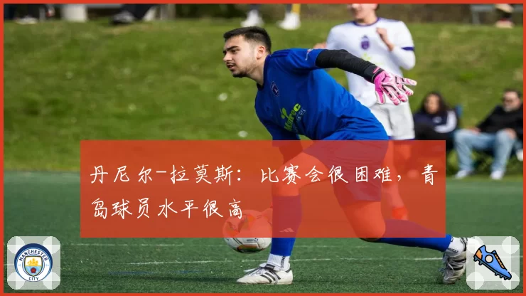 丹尼尔-拉莫斯：比赛会很困难，青岛球员水平很高