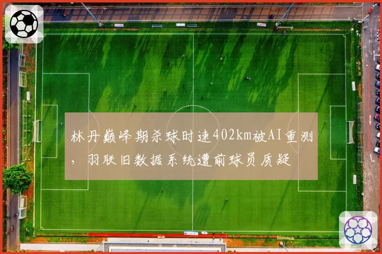 林丹巅峰期杀球时速402km被AI重测,羽联旧数据系统遭前球员质疑