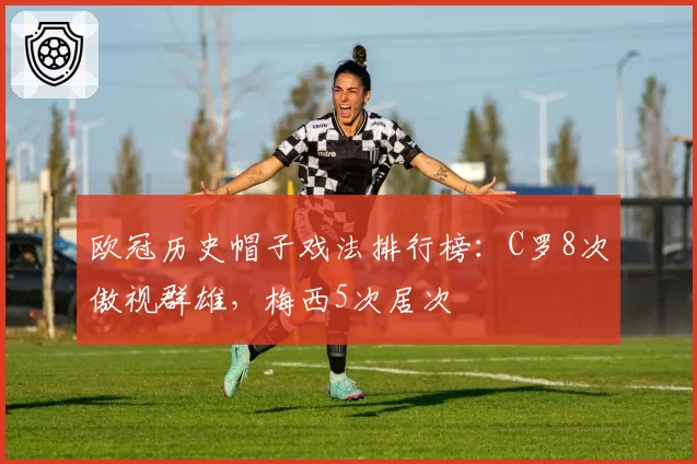 欧冠历史帽子戏法排行榜：C罗8次傲视群雄，梅西5次居次