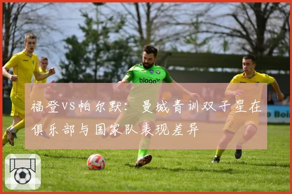 福登vs帕尔默：曼城青训双子星在俱乐部与国家队表现差异