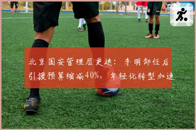 北京国安管理层更迭：李明卸任后引援预算缩减40%，年轻化转型加速