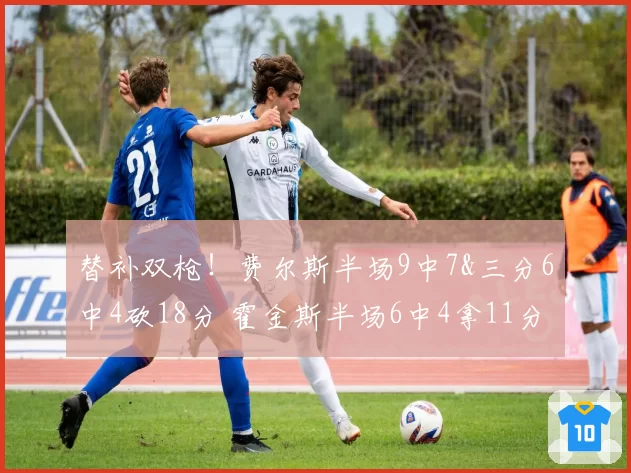 替补双枪!费尔斯半场9中7&三分6中4砍18分 霍金斯半场6中4拿11分