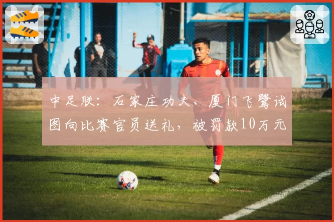 中足联：石家庄功夫、厦门飞鹭试图向比赛官员送礼，被罚款10万元