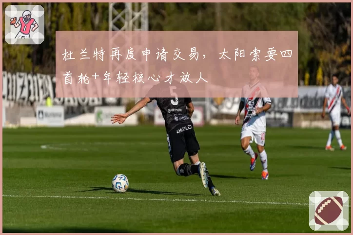杜兰特再度申请交易,太阳索要四首轮+年轻核心才放人