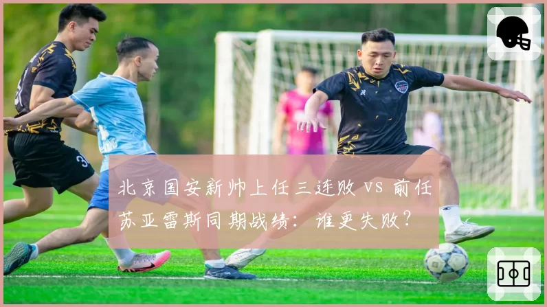 北京国安新帅上任三连败 vs 前任苏亚雷斯同期战绩:谁更失败?