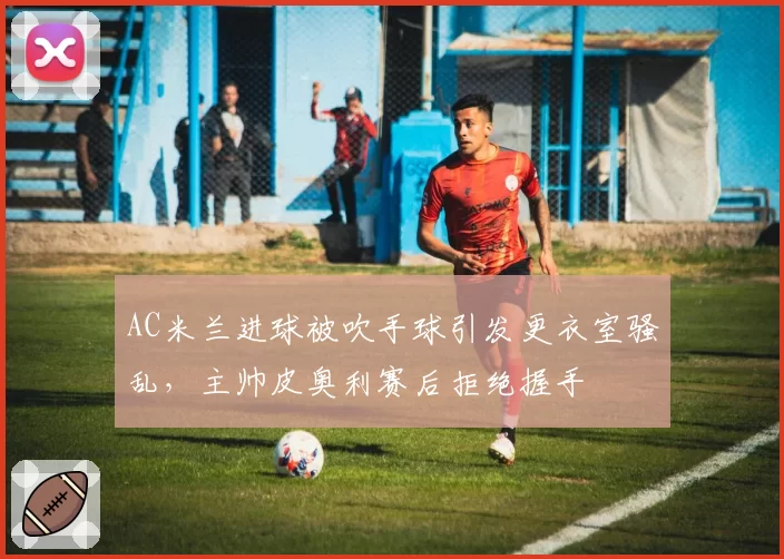 AC米兰进球被吹手球引发更衣室骚乱，主帅皮奥利赛后拒绝握手