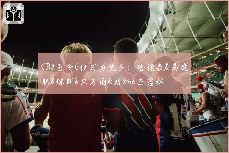 CBA至今6位万分先生:哈德森&易建联&琼斯&朱芳雨&刘炜&王哲林