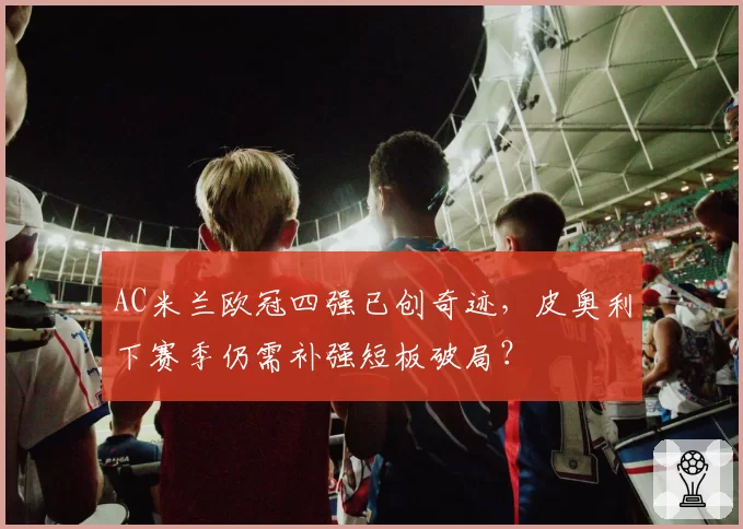 AC米兰欧冠四强已创奇迹,皮奥利下赛季仍需补强短板破局?