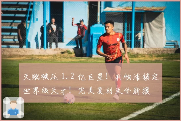 天赋碾压 1.2 亿巨星!利物浦锁定世界级天才!完美复刻天价新援
