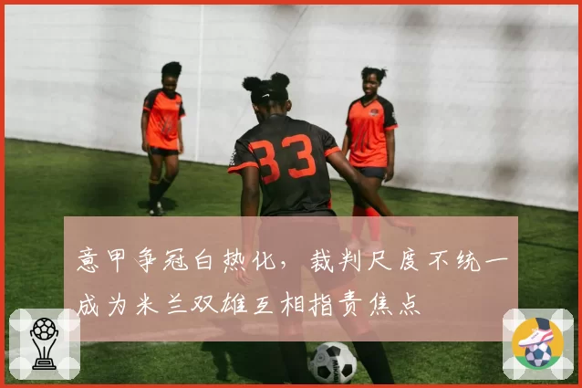 意甲争冠白热化，裁判尺度不统一成为米兰双雄互相指责焦点